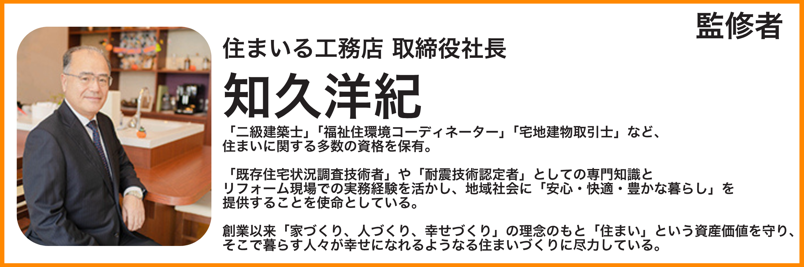名前：知久洋紀 プロフィール： 住まいる工務店 取締役社長 「二級建築士」「福祉住環境コーディネーター」「宅地建物取引士」など住まいに関する多数の資格を保有。 「既存住宅状況調査技術者」や「耐震技術認定者」としての専門知識とリフォーム現場での実務経験を活かし、地域社会に「安心・快適・豊かな暮らし」を提供することを使命としている。 創業以来「家づくり、人づくり、幸せづくり」の理念のもと「住まい」という資産価値を守り、そこで暮らす人々が幸せになれるようなる住まいづくりに尽力している。